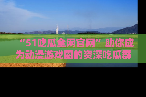 “51吃瓜全网官网”助你成为动漫游戏圈的资深吃瓜群众！
