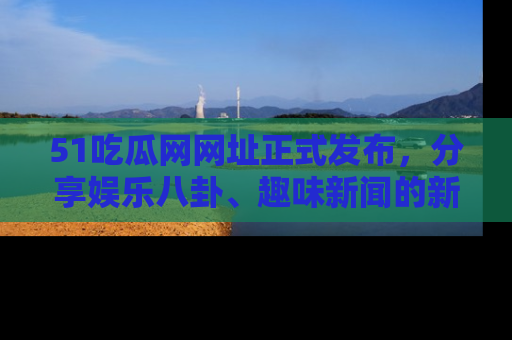 51吃瓜网网址正式发布，分享娱乐八卦、趣味新闻的新平台