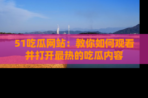 51吃瓜网站：教你如何观看并打开最热的吃瓜内容