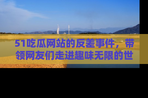 51吃瓜网站的反差事件，带领网友们走进趣味无限的世界