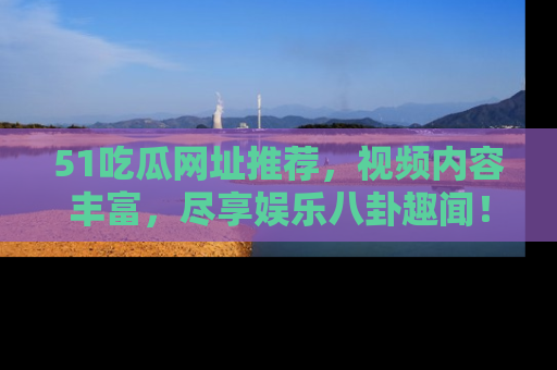 51吃瓜网址推荐，视频内容丰富，尽享娱乐八卦趣闻！