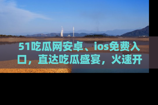 51吃瓜网安卓、ios免费入口，直达吃瓜盛宴，火速开启线上体验！