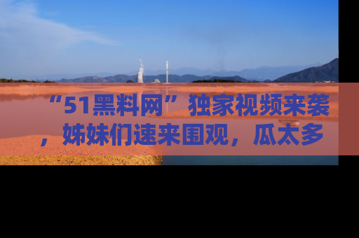 “51黑料网”独家视频来袭，姊妹们速来围观，瓜太多简直停不下来！