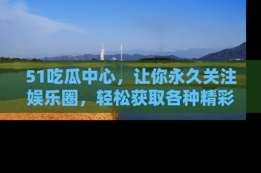 51吃瓜中心，让你永久关注娱乐圈，轻松获取各种精彩的吃瓜信息！
