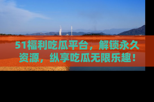 51福利吃瓜平台，解锁永久资源，纵享吃瓜无限乐趣！