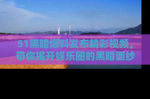 51黑暗爆料发布精彩视频，带你揭开娱乐圈的黑暗面纱