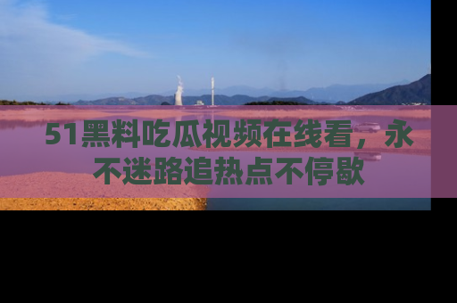 51黑料吃瓜视频在线看，永不迷路追热点不停歇