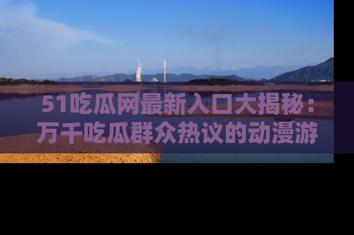 51吃瓜网最新入口大揭秘：万千吃瓜群众热议的动漫游戏事件