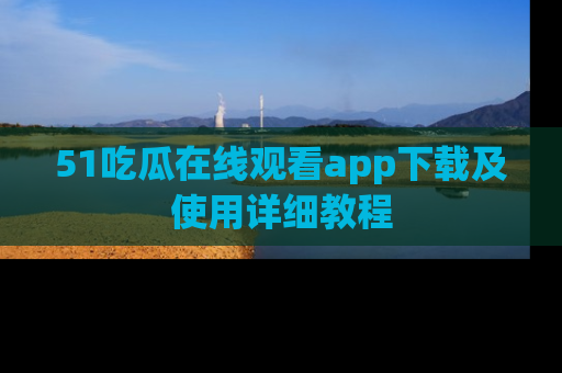 51吃瓜在线观看app下载及使用详细教程