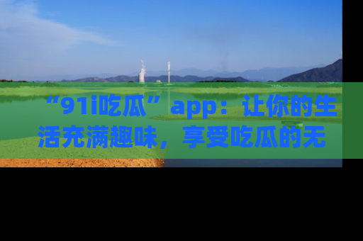 “91i吃瓜”app:让你的生活充满趣味,享受吃瓜的无限乐趣!