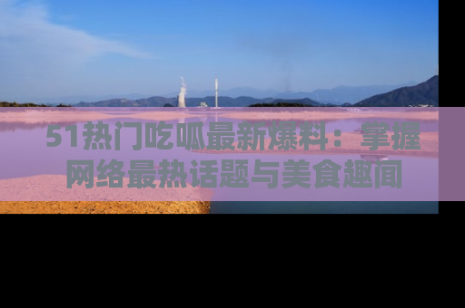 51热门吃呱最新爆料：掌握网络最热话题与美食趣闻