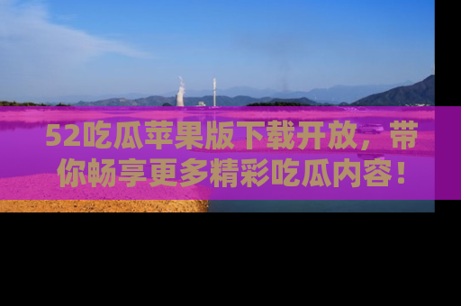 52吃瓜苹果版下载开放，带你畅享更多精彩吃瓜内容！