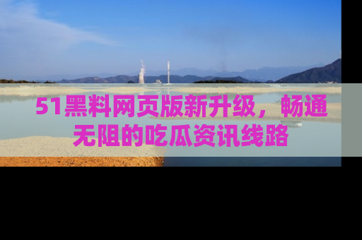 51黑料网页版新升级，畅通无阻的吃瓜资讯线路