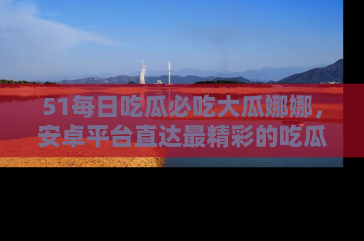 51每日吃瓜必吃大瓜娜娜，安卓平台直达最精彩的吃瓜内容。