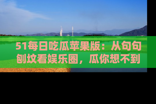 51每日吃瓜苹果版：从句句刨坟看娱乐圈，瓜你想不到的精彩纷呈！