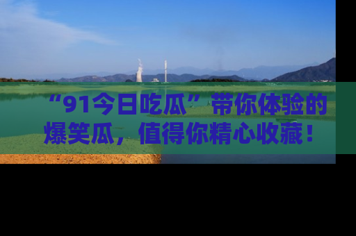 “91今日吃瓜”带你体验的爆笑瓜,值得你精心收藏!