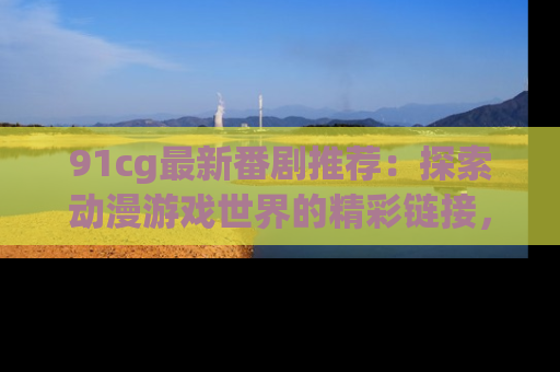91cg最新番剧推荐：探索动漫游戏世界的精彩链接，尽在此处！