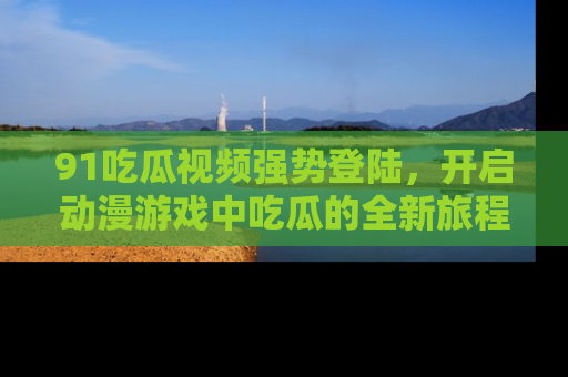 91吃瓜视频强势登陆，开启动漫游戏中吃瓜的全新旅程！