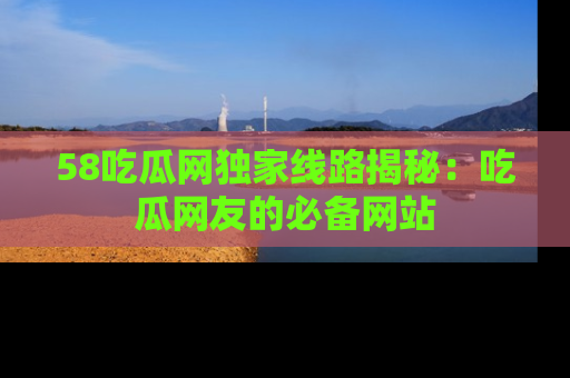 58吃瓜网独家线路揭秘：吃瓜网友的必备网站