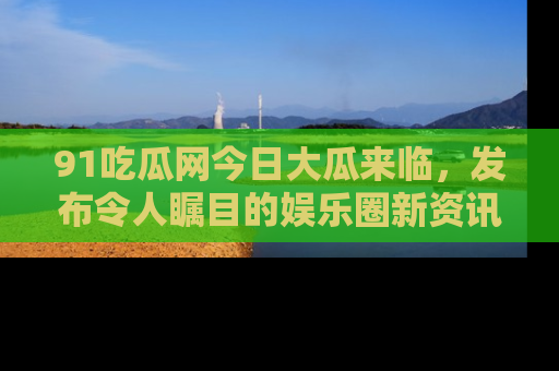 91吃瓜网今日大瓜来临，发布令人瞩目的娱乐圈新资讯！