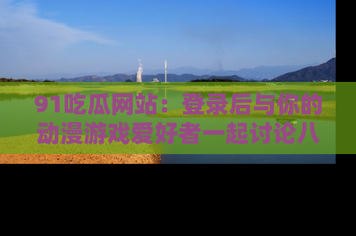 91吃瓜网站：登录后与你的动漫游戏爱好者一起讨论八卦！