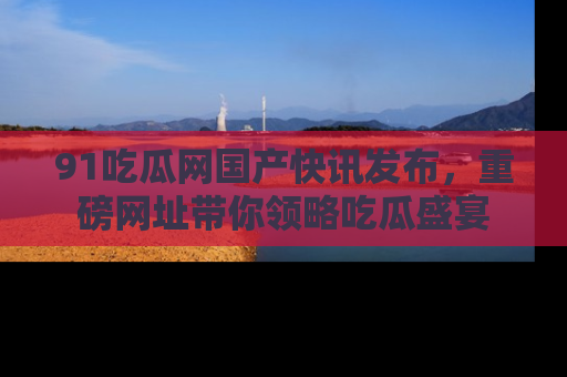 91吃瓜网国产快讯发布，重磅网址带你领略吃瓜盛宴