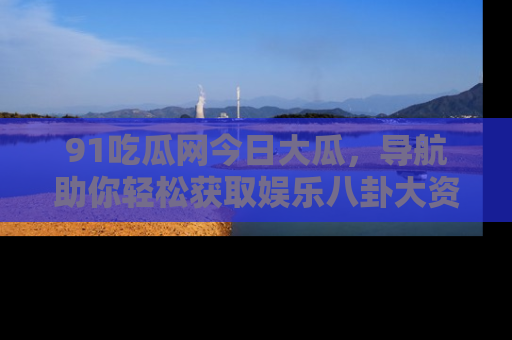 91吃瓜网今日大瓜，导航助你轻松获取娱乐八卦大资讯