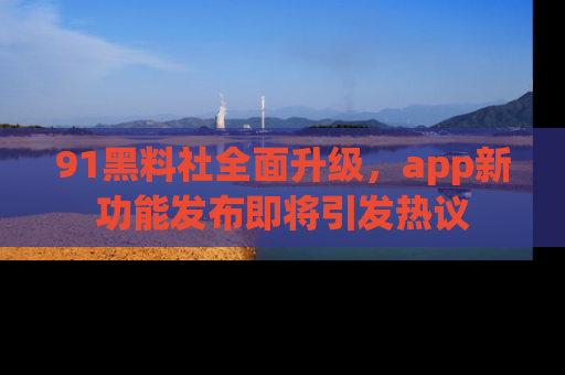 91黑料社全面升级，app新功能发布即将引发热议