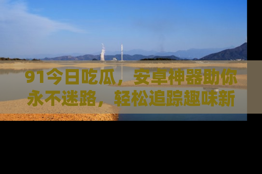 91今日吃瓜，安卓神器助你永不迷路，轻松追踪趣味新闻！