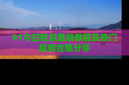 91今日吃瓜登录教程及热门视频合集分享