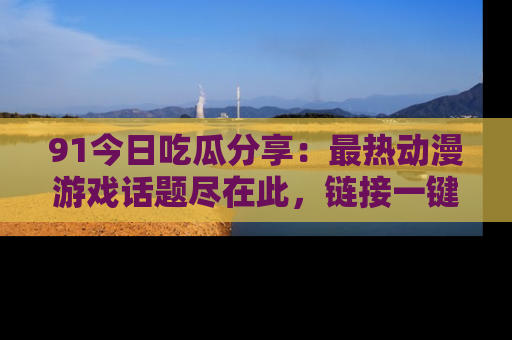 91今日吃瓜分享：最热动漫游戏话题尽在此，链接一键畅游！