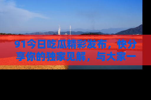 91今日吃瓜精彩发布，快分享你的独家见解，与大家一起讨论吧！