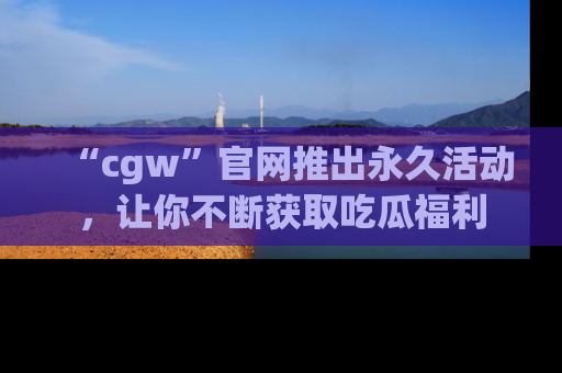 “cgw”官网推出永久活动,让你不断获取吃瓜福利
