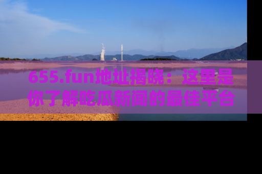 655.fun地址揭晓：这里是你了解吃瓜新闻的最佳平台，快来探索吧！