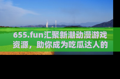655.fun汇聚新潮动漫游戏资源，助你成为吃瓜达人的必备平台！