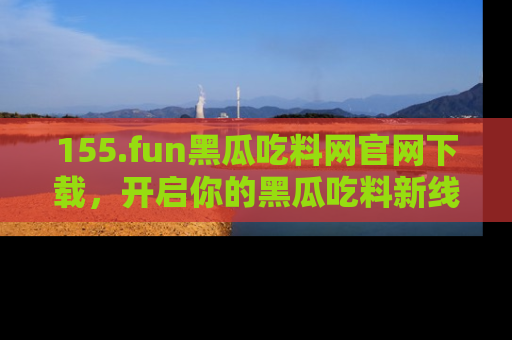 155.fun黑瓜吃料网官网下载，开启你的黑瓜吃料新线路，轻松找到入口！