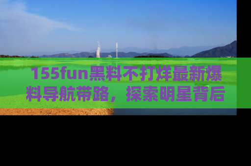 155fun黑料不打烊最新爆料导航带路，探索明星背后的秘密