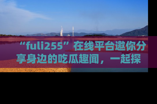 “fuli255”在线平台邀你分享身边的吃瓜趣闻,一起探索生活的小秘密!