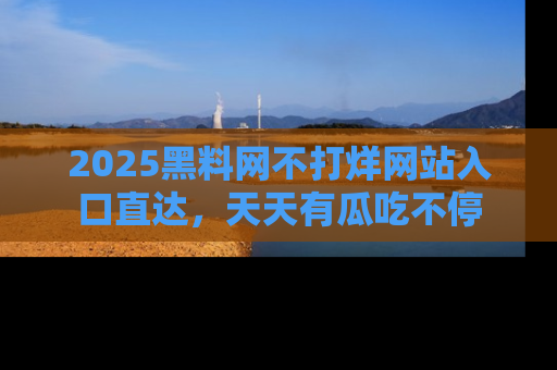 2025黑料网不打烊网站入口直达，天天有瓜吃不停