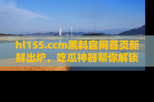 hl155.ccm黑料官网首页新鲜出炉，吃瓜神器帮你解锁那些鲜为人知的内幕！