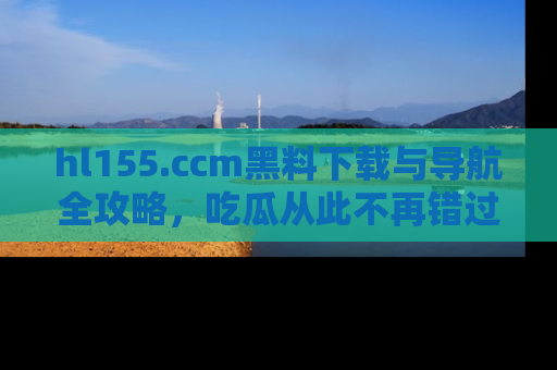 hl155.ccm黑料下载与导航全攻略，吃瓜从此不再错过任何热点