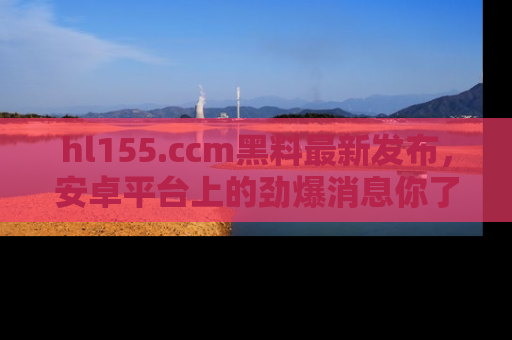 hl155.ccm黑料最新发布，安卓平台上的劲爆消息你了解了吗？