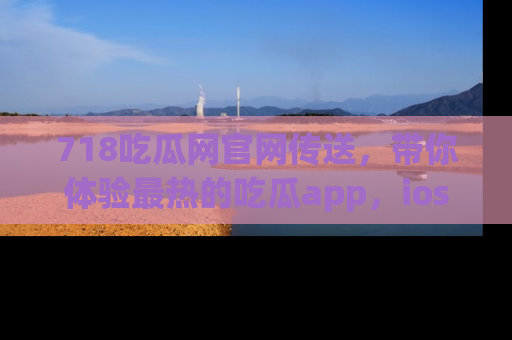718吃瓜网官网传送，带你体验最热的吃瓜app，ios用户必备哦！
