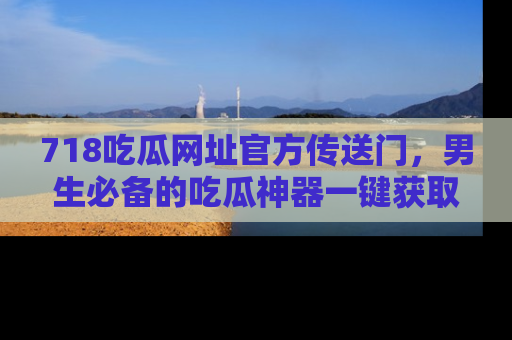 718吃瓜网址官方传送门，男生必备的吃瓜神器一键获取！