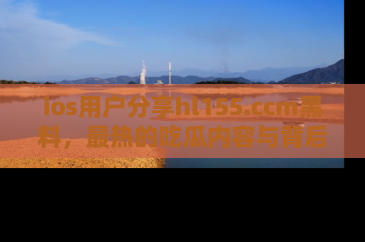 ios用户分享hl155.ccm黑料,最热的吃瓜内容与背后的真实事件!