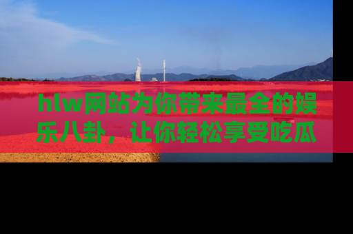 hlw网站为你带来最全的娱乐八卦，让你轻松享受吃瓜时光
