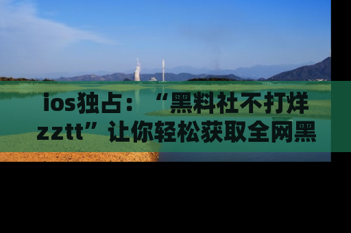 ios独占：“黑料社不打烊zztt”让你轻松获取全网黑料信息，不容错过！