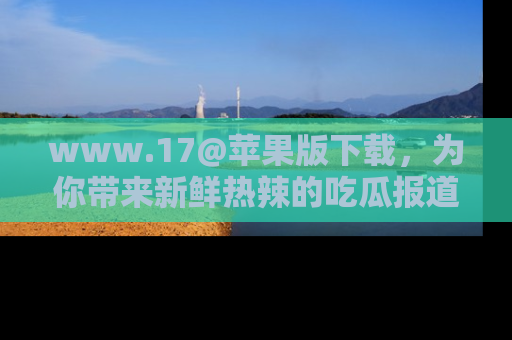 www.17@苹果版下载,为你带来新鲜热辣的吃瓜报道,尽情享受!
