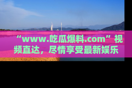 “www.吃瓜爆料.com”视频直达,尽情享受最新娱乐圈的吃瓜盛宴!
