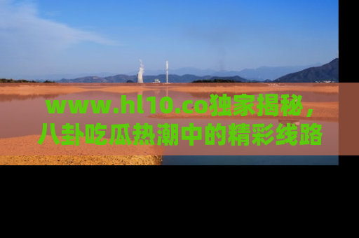 www.hl10.co独家揭秘,八卦吃瓜热潮中的精彩线路推荐